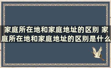 家庭所在地和家庭地址的区别 家庭所在地和家庭地址的区别是什么